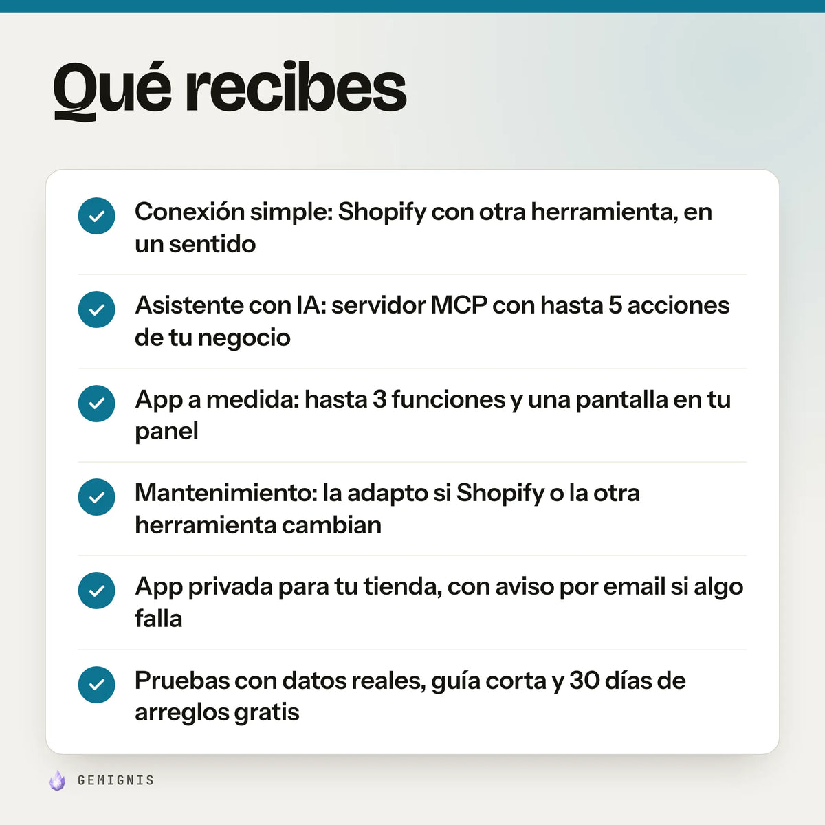 Qué recibes con «Apps y conexiones a medida para tu tienda»: conexión simple: Shopify con otra herramienta, en un sentido; asistente con IA: servidor MCP con hasta 5 acciones de tu negocio; app a medida: hasta 3 funciones y una pantalla en tu panel; mantenimiento: la adapto si Shopify o la otra herramienta cambian; app privada para tu tienda, con aviso por email si algo falla…